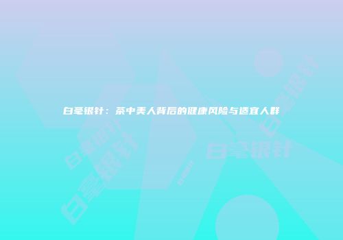 白毫银针：茶中美人背后的健康风险与适宜人群