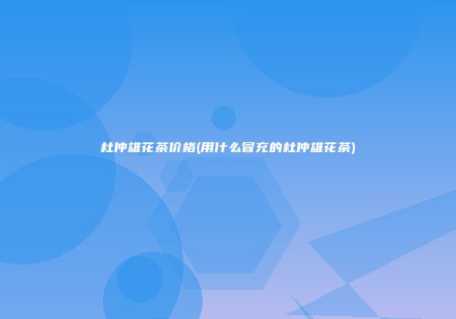 杜仲雄花茶价格(用什么冒充的杜仲雄花茶)