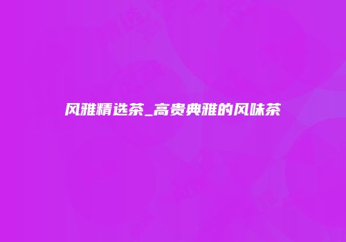 风雅精选茶_高贵典雅的风味茶