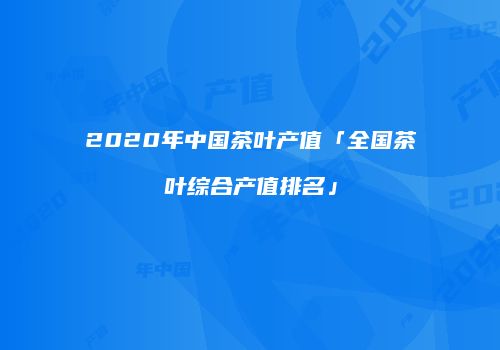 2020年中国茶叶产值「全国茶叶综合产值排名」
