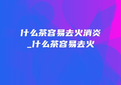 什么茶容易去火消炎_什么茶容易去火