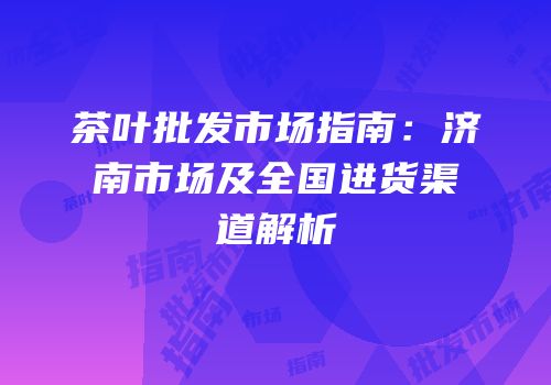 茶叶批发市场指南：济南市场及全国进货渠道解析