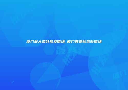 厦门最大茶叶批发市场_厦门有哪些茶叶市场