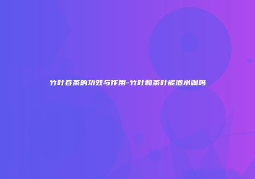 竹叶春茶的功效与作用-竹叶和茶叶能泡水喝吗