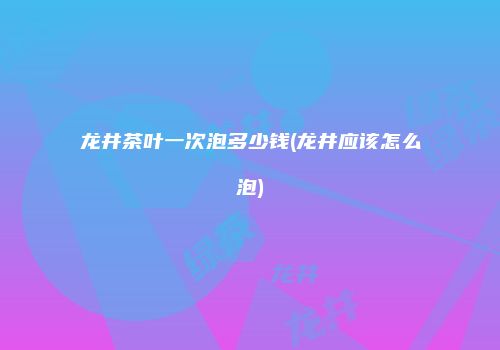 龙井茶叶一次泡多少钱(龙井应该怎么泡)