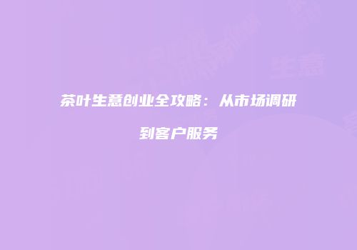 茶叶生意创业全攻略：从市场调研到客户服务