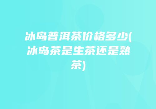 冰岛普洱茶价格多少(冰岛茶是生茶还是熟茶)