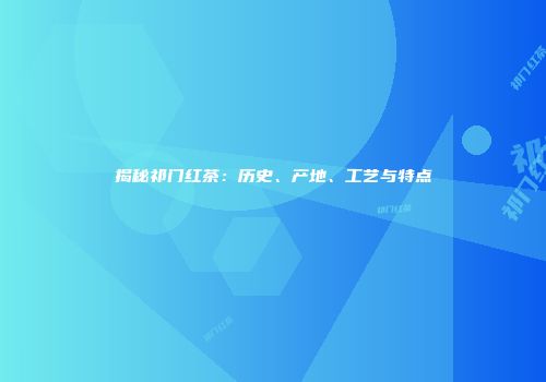 揭秘祁门红茶：历史、产地、工艺与特点