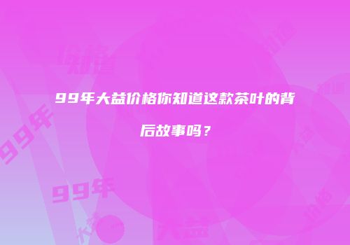 99年大益价格你知道这款茶叶的背后故事吗？