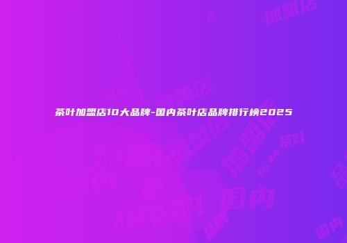 茶叶加盟店10大品牌-国内茶叶店品牌排行榜2025