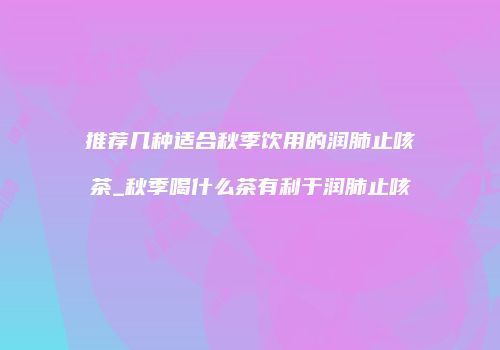 推荐几种适合秋季饮用的润肺止咳茶_秋季喝什么茶有利于润肺止咳