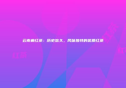 云南癫红茶：历史悠久，风味独特的优质红茶