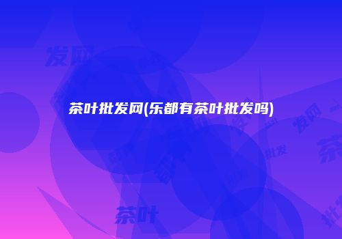 茶叶批发网(乐都有茶叶批发吗)