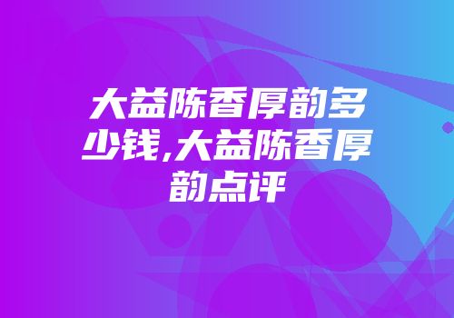 大益陈香厚韵多少钱,大益陈香厚韵点评