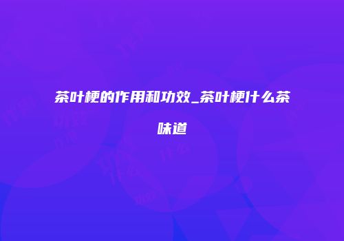 茶叶梗的作用和功效_茶叶梗什么茶味道