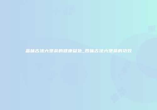 品味古法六堡茶的健康益处_四味古法六堡茶的功效