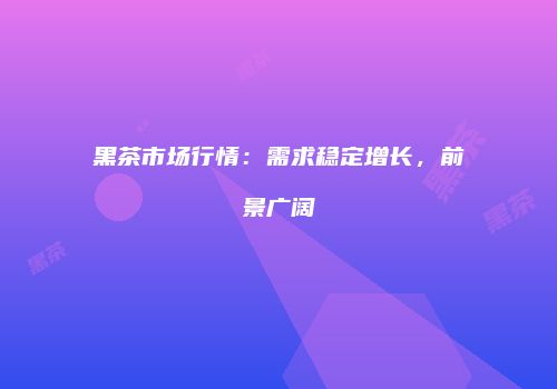 黑茶市场行情：需求稳定增长，前景广阔