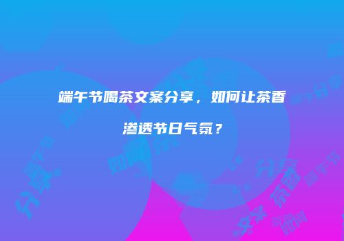 端午节喝茶文案分享，如何让茶香渗透节日气氛？