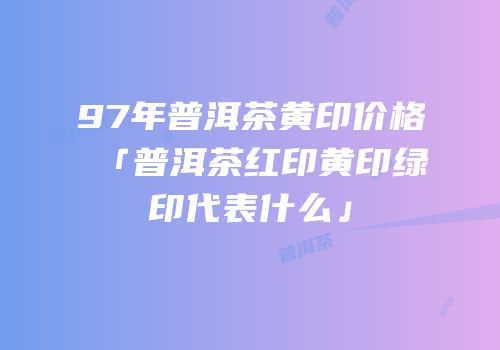 97年普洱茶黄印价格「普洱茶红印黄印绿印代表什么」