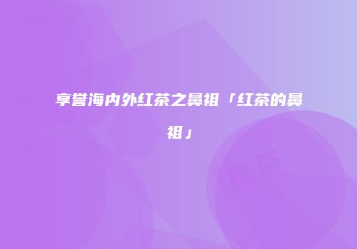 享誉海内外红茶之鼻祖「红茶的鼻祖」
