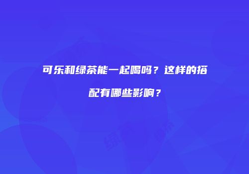 可乐和绿茶能一起喝吗？这样的搭配有哪些影响？