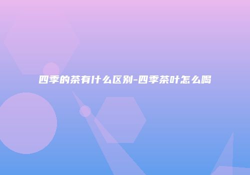 四季的茶有什么区别-四季茶叶怎么喝