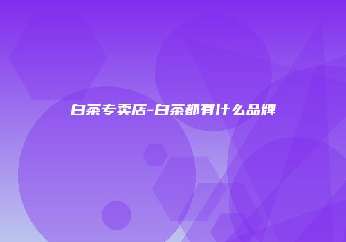 白茶专卖店-白茶都有什么品牌