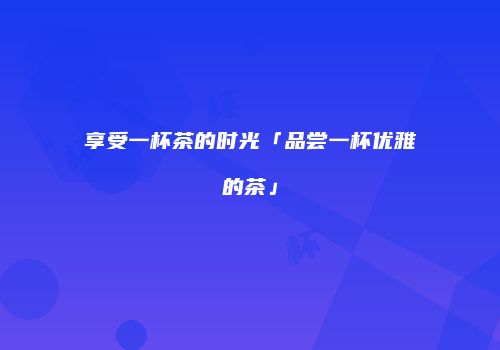 享受一杯茶的时光「品尝一杯优雅的茶」