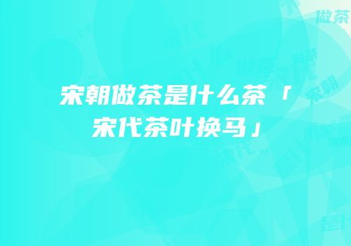 宋朝做茶是什么茶「宋代茶叶换马」