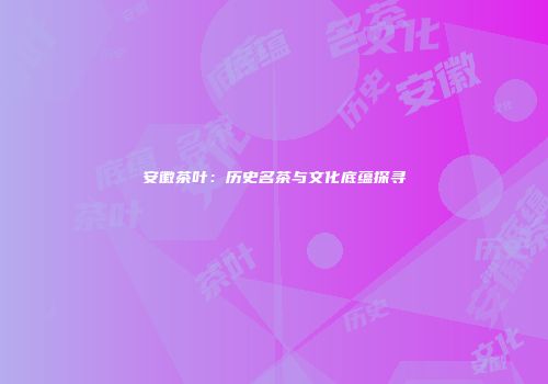 安徽茶叶：历史名茶与文化底蕴探寻