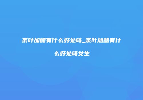 茶叶加醋有什么好处吗_茶叶加醋有什么好处吗女生