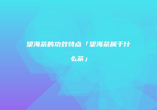 望海茶的功效特点「望海茶属于什么茶」
