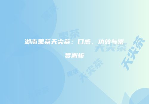 湖南黑茶天尖茶：口感、功效与鉴赏解析