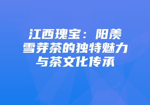 江西瑰宝：阳羡雪芽茶的独特魅力与茶文化传承