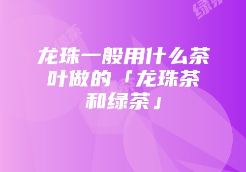 龙珠一般用什么茶叶做的「龙珠茶和绿茶」