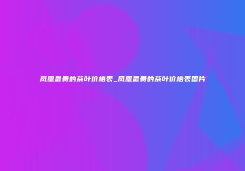 凤凰最贵的茶叶价格表_凤凰最贵的茶叶价格表图片