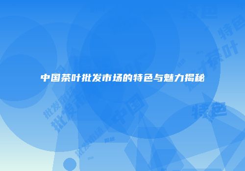 中国茶叶批发市场的特色与魅力揭秘