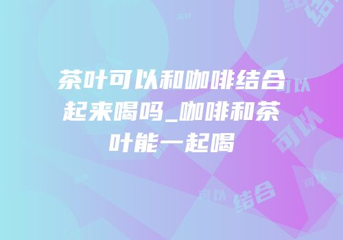 茶叶可以和咖啡结合起来喝吗_咖啡和茶叶能一起喝