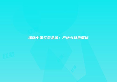 探秘中国红茶品牌：产地与特色解析