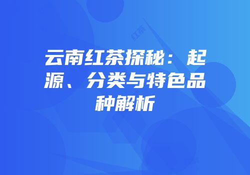 云南红茶探秘：起源、分类与特色品种解析