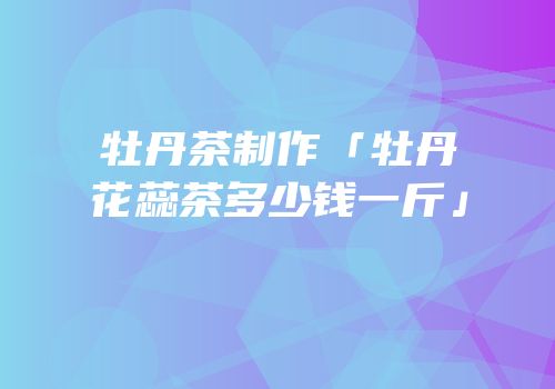 牡丹茶制作「牡丹花蕊茶多少钱一斤」