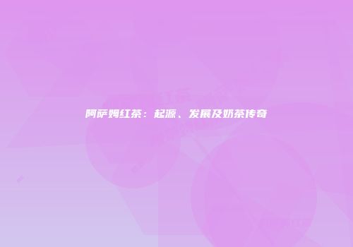 阿萨姆红茶：起源、发展及奶茶传奇