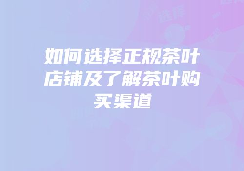 如何选择正规茶叶店铺及了解茶叶购买渠道