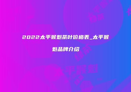 2022太平猴魁茶叶价格表_太平猴魁品牌介绍