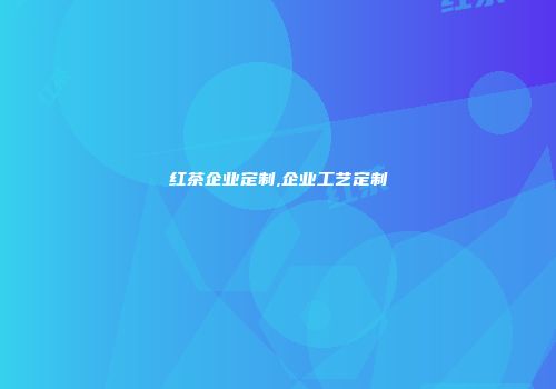 红茶企业定制,企业工艺定制