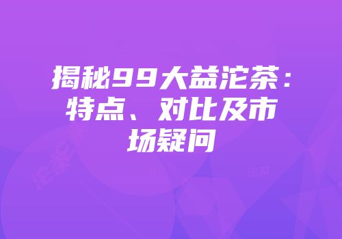 揭秘99大益沱茶：特点、对比及市场疑问