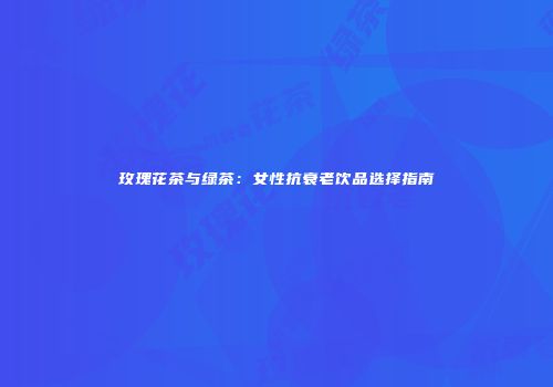 玫瑰花茶与绿茶：女性抗衰老饮品选择指南
