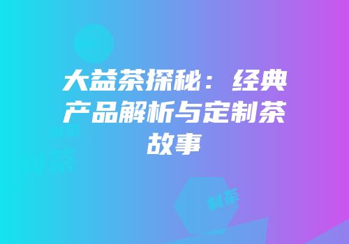 大益茶探秘：经典产品解析与定制茶故事