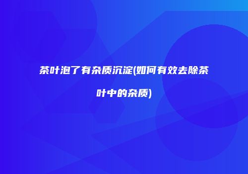 茶叶泡了有杂质沉淀(如何有效去除茶叶中的杂质)