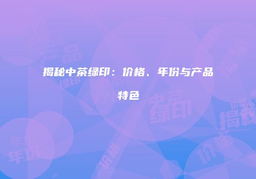 揭秘中茶绿印：价格、年份与产品特色
